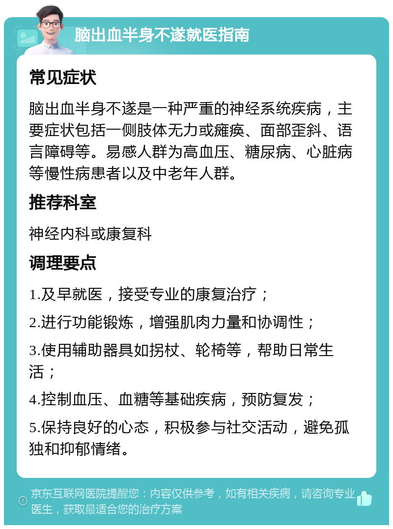 脑出血半身不遂就医指南 常见症状 脑出血半身不遂是一种严重的神经系统疾病，主要症状包括一侧肢体无力或瘫痪、面部歪斜、语言障碍等。易感人群为高血压、糖尿病、心脏病等慢性病患者以及中老年人群。 推荐科室 神经内科或康复科 调理要点 1.及早就医，接受专业的康复治疗； 2.进行功能锻炼，增强肌肉力量和协调性； 3.使用辅助器具如拐杖、轮椅等，帮助日常生活； 4.控制血压、血糖等基础疾病，预防复发； 5.保持良好的心态，积极参与社交活动，避免孤独和抑郁情绪。