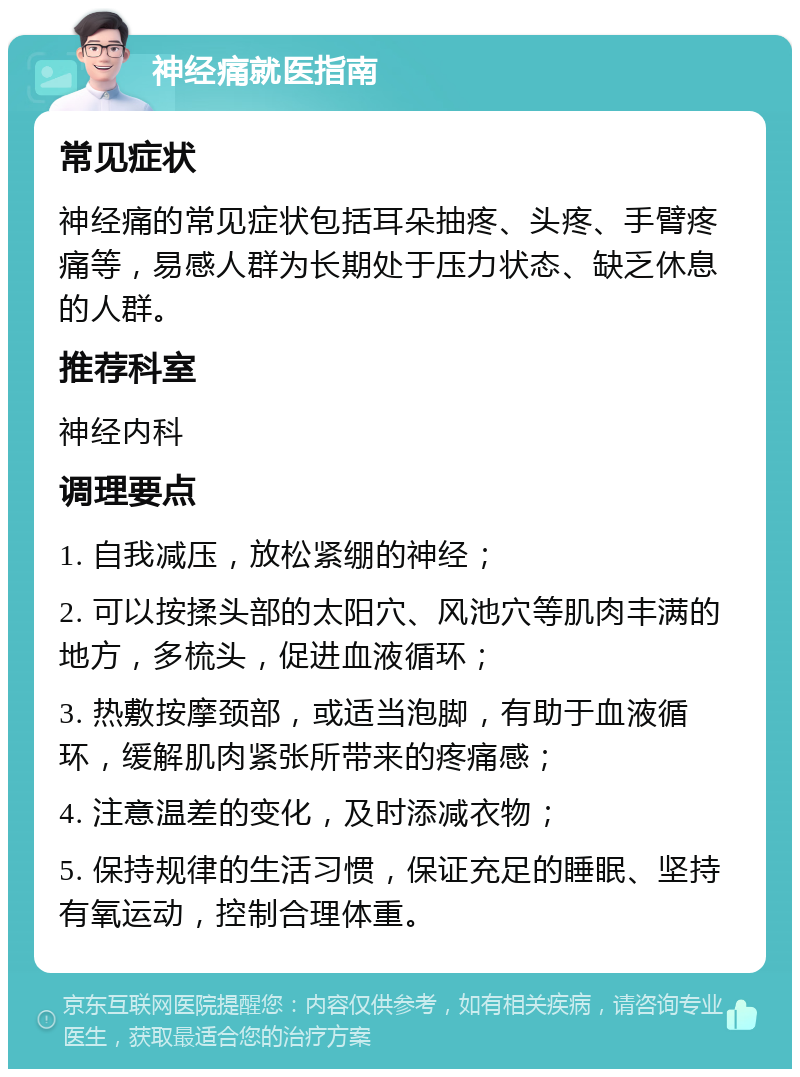 神经痛就医指南 常见症状 神经痛的常见症状包括耳朵抽疼、头疼、手臂疼痛等，易感人群为长期处于压力状态、缺乏休息的人群。 推荐科室 神经内科 调理要点 1. 自我减压，放松紧绷的神经； 2. 可以按揉头部的太阳穴、风池穴等肌肉丰满的地方，多梳头，促进血液循环； 3. 热敷按摩颈部，或适当泡脚，有助于血液循环，缓解肌肉紧张所带来的疼痛感； 4. 注意温差的变化，及时添减衣物； 5. 保持规律的生活习惯，保证充足的睡眠、坚持有氧运动，控制合理体重。