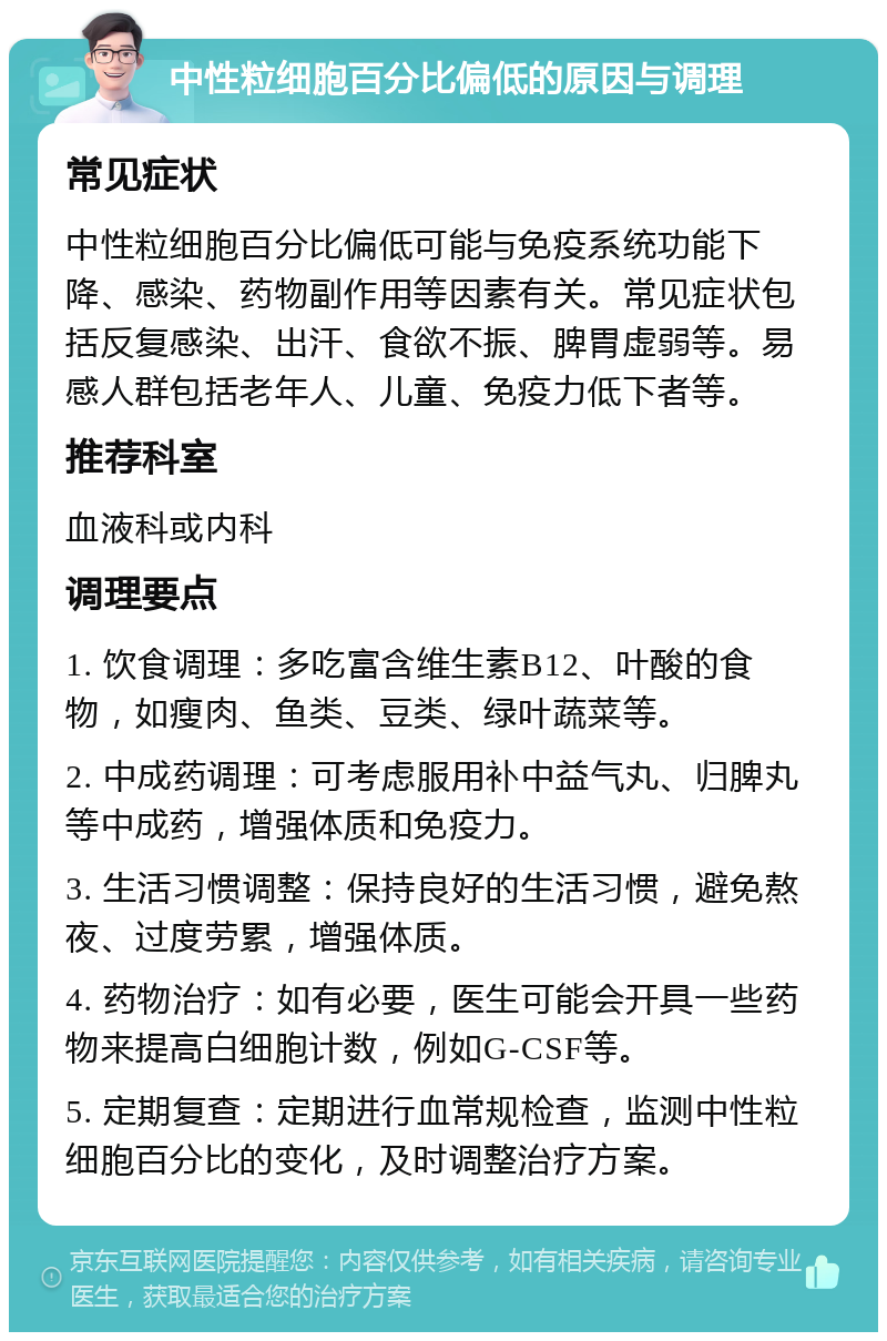 中性粒细胞百分比偏低的原因与调理 常见症状 中性粒细胞百分比偏低可能与免疫系统功能下降、感染、药物副作用等因素有关。常见症状包括反复感染、出汗、食欲不振、脾胃虚弱等。易感人群包括老年人、儿童、免疫力低下者等。 推荐科室 血液科或内科 调理要点 1. 饮食调理：多吃富含维生素B12、叶酸的食物，如瘦肉、鱼类、豆类、绿叶蔬菜等。 2. 中成药调理：可考虑服用补中益气丸、归脾丸等中成药，增强体质和免疫力。 3. 生活习惯调整：保持良好的生活习惯，避免熬夜、过度劳累，增强体质。 4. 药物治疗：如有必要，医生可能会开具一些药物来提高白细胞计数，例如G-CSF等。 5. 定期复查：定期进行血常规检查，监测中性粒细胞百分比的变化，及时调整治疗方案。