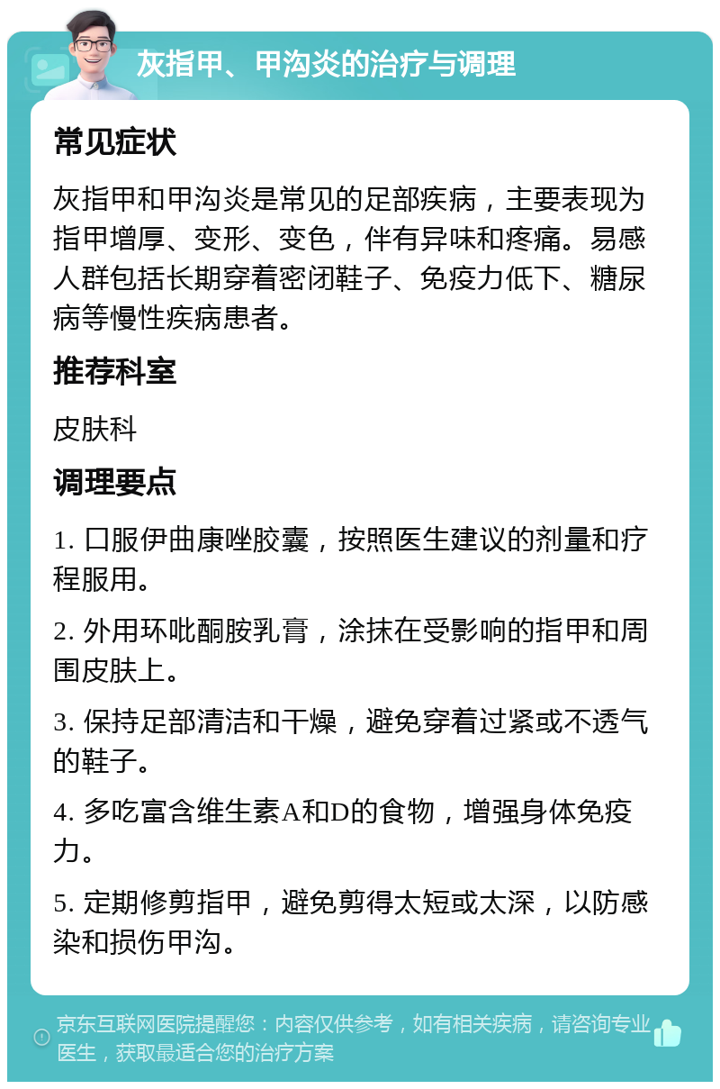 灰指甲、甲沟炎的治疗与调理 常见症状 灰指甲和甲沟炎是常见的足部疾病，主要表现为指甲增厚、变形、变色，伴有异味和疼痛。易感人群包括长期穿着密闭鞋子、免疫力低下、糖尿病等慢性疾病患者。 推荐科室 皮肤科 调理要点 1. 口服伊曲康唑胶囊，按照医生建议的剂量和疗程服用。 2. 外用环吡酮胺乳膏，涂抹在受影响的指甲和周围皮肤上。 3. 保持足部清洁和干燥，避免穿着过紧或不透气的鞋子。 4. 多吃富含维生素A和D的食物，增强身体免疫力。 5. 定期修剪指甲，避免剪得太短或太深，以防感染和损伤甲沟。