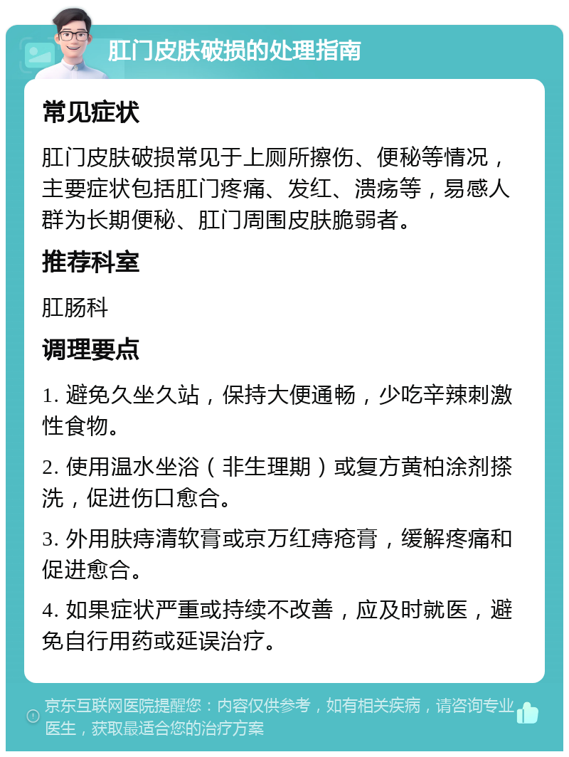 肛门皮肤破损的处理指南 常见症状 肛门皮肤破损常见于上厕所擦伤、便秘等情况，主要症状包括肛门疼痛、发红、溃疡等，易感人群为长期便秘、肛门周围皮肤脆弱者。 推荐科室 肛肠科 调理要点 1. 避免久坐久站，保持大便通畅，少吃辛辣刺激性食物。 2. 使用温水坐浴（非生理期）或复方黄柏涂剂搽洗，促进伤口愈合。 3. 外用肤痔清软膏或京万红痔疮膏，缓解疼痛和促进愈合。 4. 如果症状严重或持续不改善，应及时就医，避免自行用药或延误治疗。