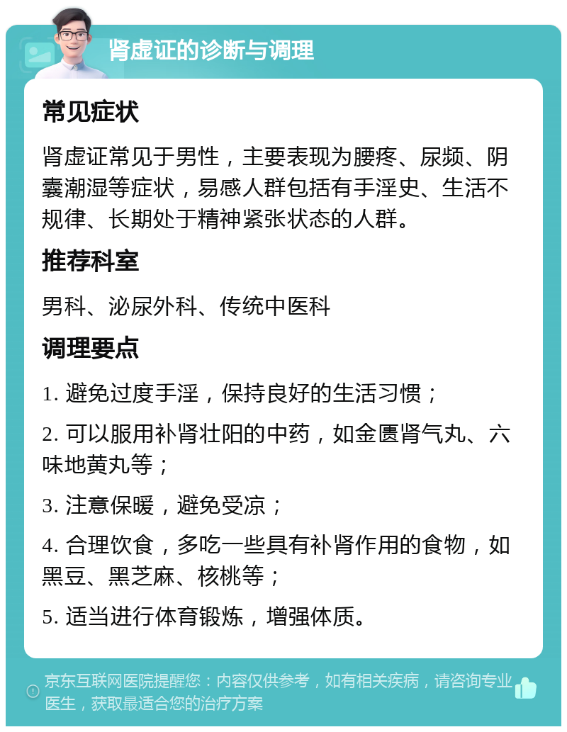 肾虚证的诊断与调理 常见症状 肾虚证常见于男性，主要表现为腰疼、尿频、阴囊潮湿等症状，易感人群包括有手淫史、生活不规律、长期处于精神紧张状态的人群。 推荐科室 男科、泌尿外科、传统中医科 调理要点 1. 避免过度手淫，保持良好的生活习惯； 2. 可以服用补肾壮阳的中药，如金匮肾气丸、六味地黄丸等； 3. 注意保暖，避免受凉； 4. 合理饮食，多吃一些具有补肾作用的食物，如黑豆、黑芝麻、核桃等； 5. 适当进行体育锻炼，增强体质。