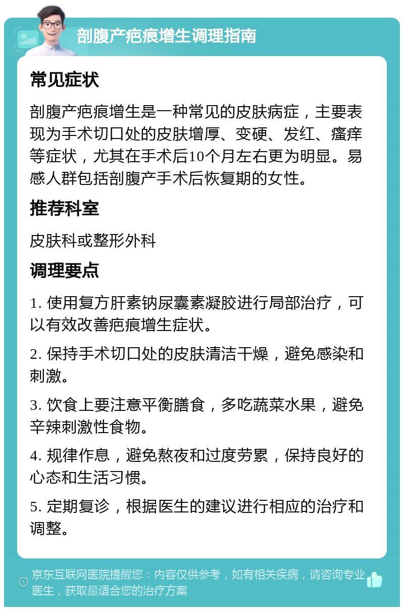 剖腹产疤痕增生调理指南 常见症状 剖腹产疤痕增生是一种常见的皮肤病症，主要表现为手术切口处的皮肤增厚、变硬、发红、瘙痒等症状，尤其在手术后10个月左右更为明显。易感人群包括剖腹产手术后恢复期的女性。 推荐科室 皮肤科或整形外科 调理要点 1. 使用复方肝素钠尿囊素凝胶进行局部治疗，可以有效改善疤痕增生症状。 2. 保持手术切口处的皮肤清洁干燥，避免感染和刺激。 3. 饮食上要注意平衡膳食，多吃蔬菜水果，避免辛辣刺激性食物。 4. 规律作息，避免熬夜和过度劳累，保持良好的心态和生活习惯。 5. 定期复诊，根据医生的建议进行相应的治疗和调整。