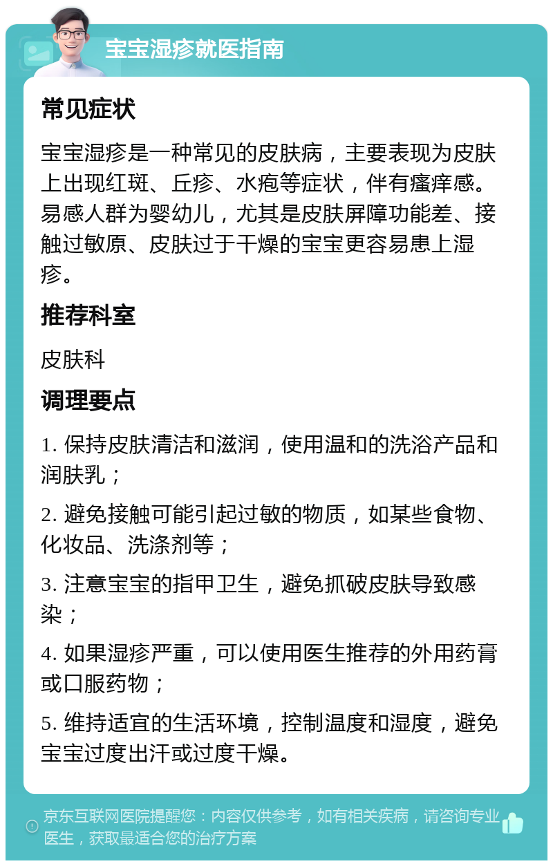 宝宝湿疹就医指南 常见症状 宝宝湿疹是一种常见的皮肤病，主要表现为皮肤上出现红斑、丘疹、水疱等症状，伴有瘙痒感。易感人群为婴幼儿，尤其是皮肤屏障功能差、接触过敏原、皮肤过于干燥的宝宝更容易患上湿疹。 推荐科室 皮肤科 调理要点 1. 保持皮肤清洁和滋润，使用温和的洗浴产品和润肤乳； 2. 避免接触可能引起过敏的物质，如某些食物、化妆品、洗涤剂等； 3. 注意宝宝的指甲卫生，避免抓破皮肤导致感染； 4. 如果湿疹严重，可以使用医生推荐的外用药膏或口服药物； 5. 维持适宜的生活环境，控制温度和湿度，避免宝宝过度出汗或过度干燥。