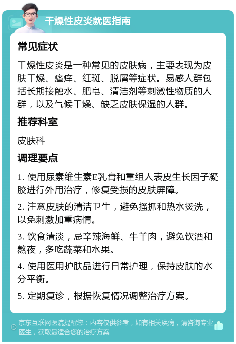 干燥性皮炎就医指南 常见症状 干燥性皮炎是一种常见的皮肤病，主要表现为皮肤干燥、瘙痒、红斑、脱屑等症状。易感人群包括长期接触水、肥皂、清洁剂等刺激性物质的人群，以及气候干燥、缺乏皮肤保湿的人群。 推荐科室 皮肤科 调理要点 1. 使用尿素维生素E乳膏和重组人表皮生长因子凝胶进行外用治疗，修复受损的皮肤屏障。 2. 注意皮肤的清洁卫生，避免搔抓和热水烫洗，以免刺激加重病情。 3. 饮食清淡，忌辛辣海鲜、牛羊肉，避免饮酒和熬夜，多吃蔬菜和水果。 4. 使用医用护肤品进行日常护理，保持皮肤的水分平衡。 5. 定期复诊，根据恢复情况调整治疗方案。