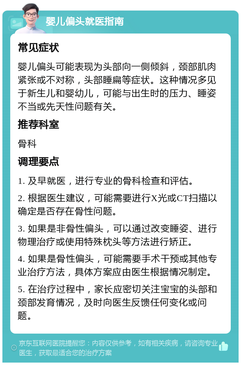 婴儿偏头就医指南 常见症状 婴儿偏头可能表现为头部向一侧倾斜，颈部肌肉紧张或不对称，头部睡扁等症状。这种情况多见于新生儿和婴幼儿，可能与出生时的压力、睡姿不当或先天性问题有关。 推荐科室 骨科 调理要点 1. 及早就医，进行专业的骨科检查和评估。 2. 根据医生建议，可能需要进行X光或CT扫描以确定是否存在骨性问题。 3. 如果是非骨性偏头，可以通过改变睡姿、进行物理治疗或使用特殊枕头等方法进行矫正。 4. 如果是骨性偏头，可能需要手术干预或其他专业治疗方法，具体方案应由医生根据情况制定。 5. 在治疗过程中，家长应密切关注宝宝的头部和颈部发育情况，及时向医生反馈任何变化或问题。