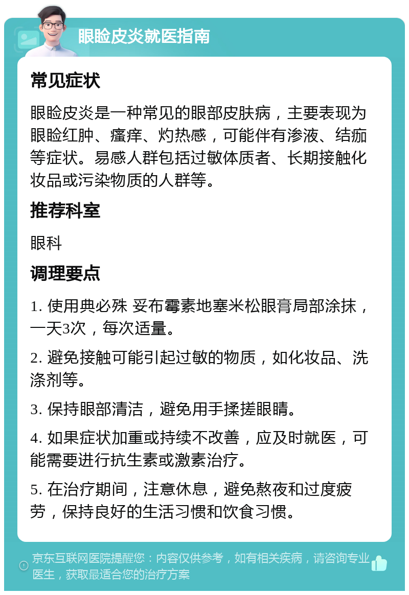 眼睑皮炎就医指南 常见症状 眼睑皮炎是一种常见的眼部皮肤病，主要表现为眼睑红肿、瘙痒、灼热感，可能伴有渗液、结痂等症状。易感人群包括过敏体质者、长期接触化妆品或污染物质的人群等。 推荐科室 眼科 调理要点 1. 使用典必殊 妥布霉素地塞米松眼膏局部涂抹，一天3次，每次适量。 2. 避免接触可能引起过敏的物质，如化妆品、洗涤剂等。 3. 保持眼部清洁，避免用手揉搓眼睛。 4. 如果症状加重或持续不改善，应及时就医，可能需要进行抗生素或激素治疗。 5. 在治疗期间，注意休息，避免熬夜和过度疲劳，保持良好的生活习惯和饮食习惯。