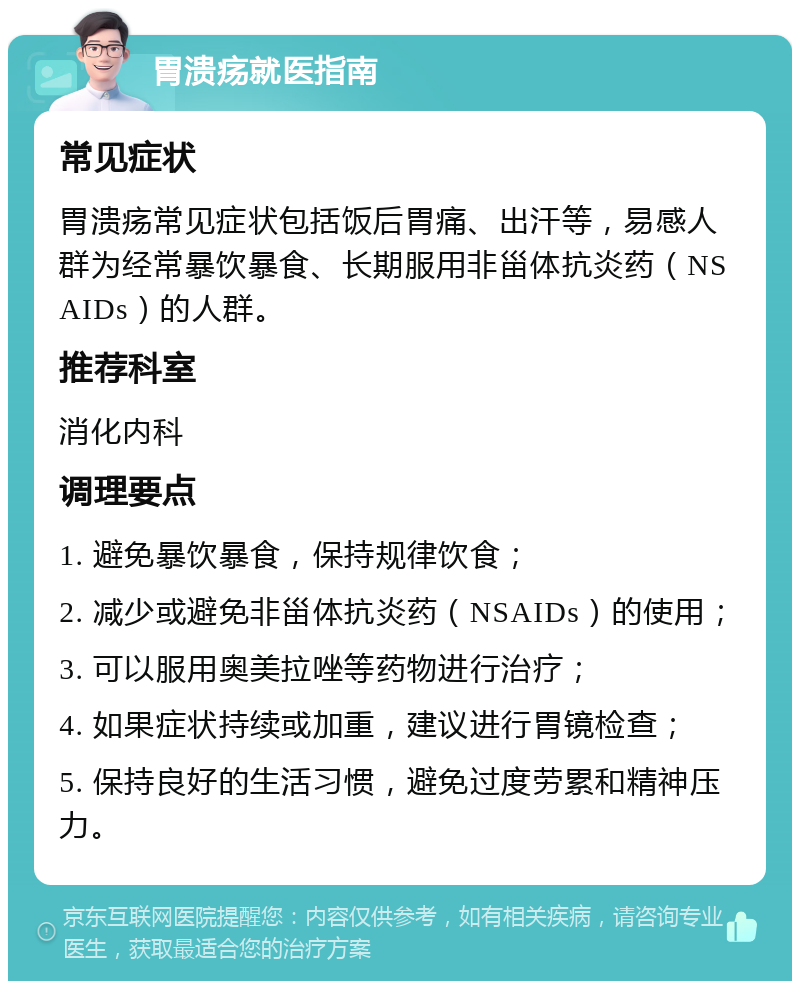 胃溃疡就医指南 常见症状 胃溃疡常见症状包括饭后胃痛、出汗等，易感人群为经常暴饮暴食、长期服用非甾体抗炎药（NSAIDs）的人群。 推荐科室 消化内科 调理要点 1. 避免暴饮暴食，保持规律饮食； 2. 减少或避免非甾体抗炎药（NSAIDs）的使用； 3. 可以服用奥美拉唑等药物进行治疗； 4. 如果症状持续或加重，建议进行胃镜检查； 5. 保持良好的生活习惯，避免过度劳累和精神压力。