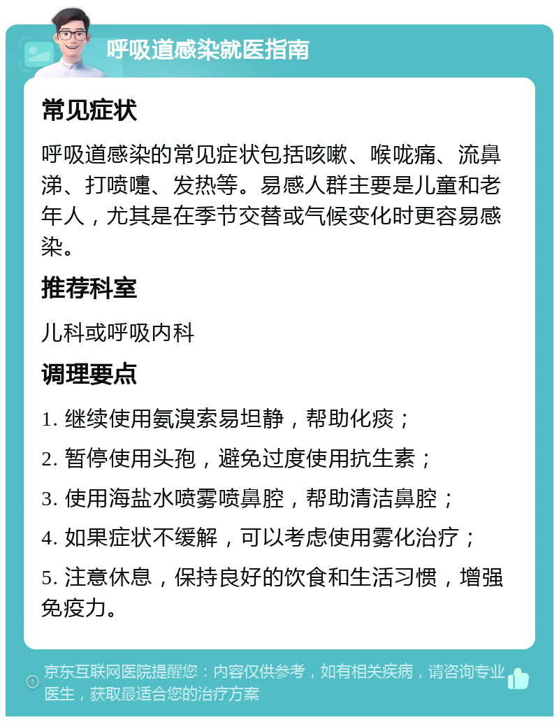 呼吸道感染就医指南 常见症状 呼吸道感染的常见症状包括咳嗽、喉咙痛、流鼻涕、打喷嚏、发热等。易感人群主要是儿童和老年人，尤其是在季节交替或气候变化时更容易感染。 推荐科室 儿科或呼吸内科 调理要点 1. 继续使用氨溴索易坦静，帮助化痰； 2. 暂停使用头孢，避免过度使用抗生素； 3. 使用海盐水喷雾喷鼻腔，帮助清洁鼻腔； 4. 如果症状不缓解，可以考虑使用雾化治疗； 5. 注意休息，保持良好的饮食和生活习惯，增强免疫力。