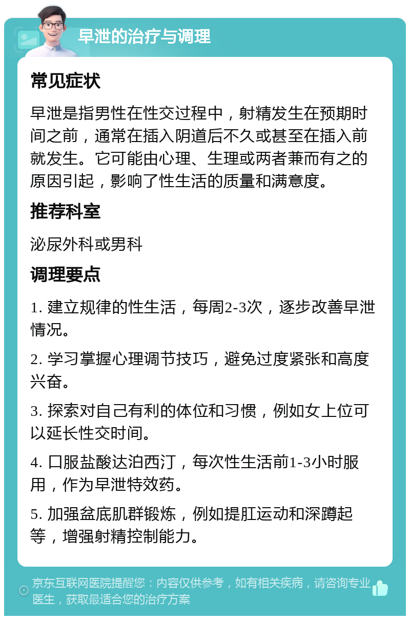 早泄的治疗与调理 常见症状 早泄是指男性在性交过程中，射精发生在预期时间之前，通常在插入阴道后不久或甚至在插入前就发生。它可能由心理、生理或两者兼而有之的原因引起，影响了性生活的质量和满意度。 推荐科室 泌尿外科或男科 调理要点 1. 建立规律的性生活，每周2-3次，逐步改善早泄情况。 2. 学习掌握心理调节技巧，避免过度紧张和高度兴奋。 3. 探索对自己有利的体位和习惯，例如女上位可以延长性交时间。 4. 口服盐酸达泊西汀，每次性生活前1-3小时服用，作为早泄特效药。 5. 加强盆底肌群锻炼，例如提肛运动和深蹲起等，增强射精控制能力。