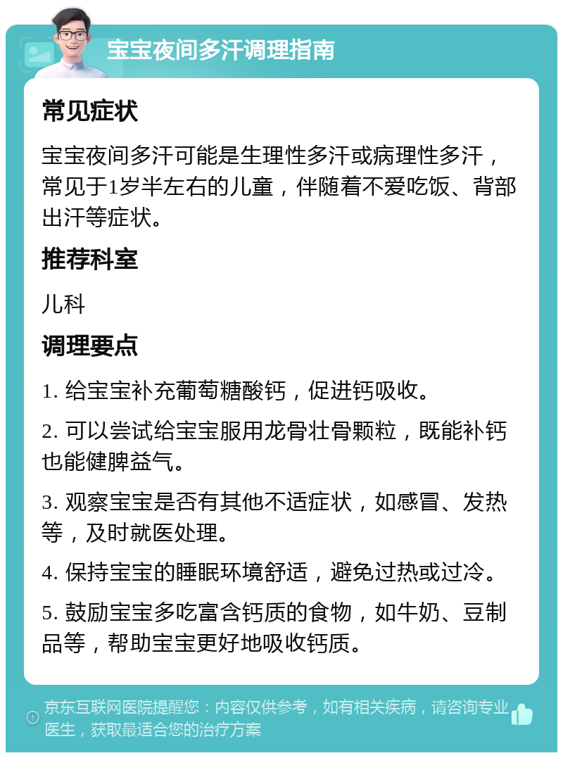 宝宝夜间多汗调理指南 常见症状 宝宝夜间多汗可能是生理性多汗或病理性多汗，常见于1岁半左右的儿童，伴随着不爱吃饭、背部出汗等症状。 推荐科室 儿科 调理要点 1. 给宝宝补充葡萄糖酸钙，促进钙吸收。 2. 可以尝试给宝宝服用龙骨壮骨颗粒，既能补钙也能健脾益气。 3. 观察宝宝是否有其他不适症状，如感冒、发热等，及时就医处理。 4. 保持宝宝的睡眠环境舒适，避免过热或过冷。 5. 鼓励宝宝多吃富含钙质的食物，如牛奶、豆制品等，帮助宝宝更好地吸收钙质。