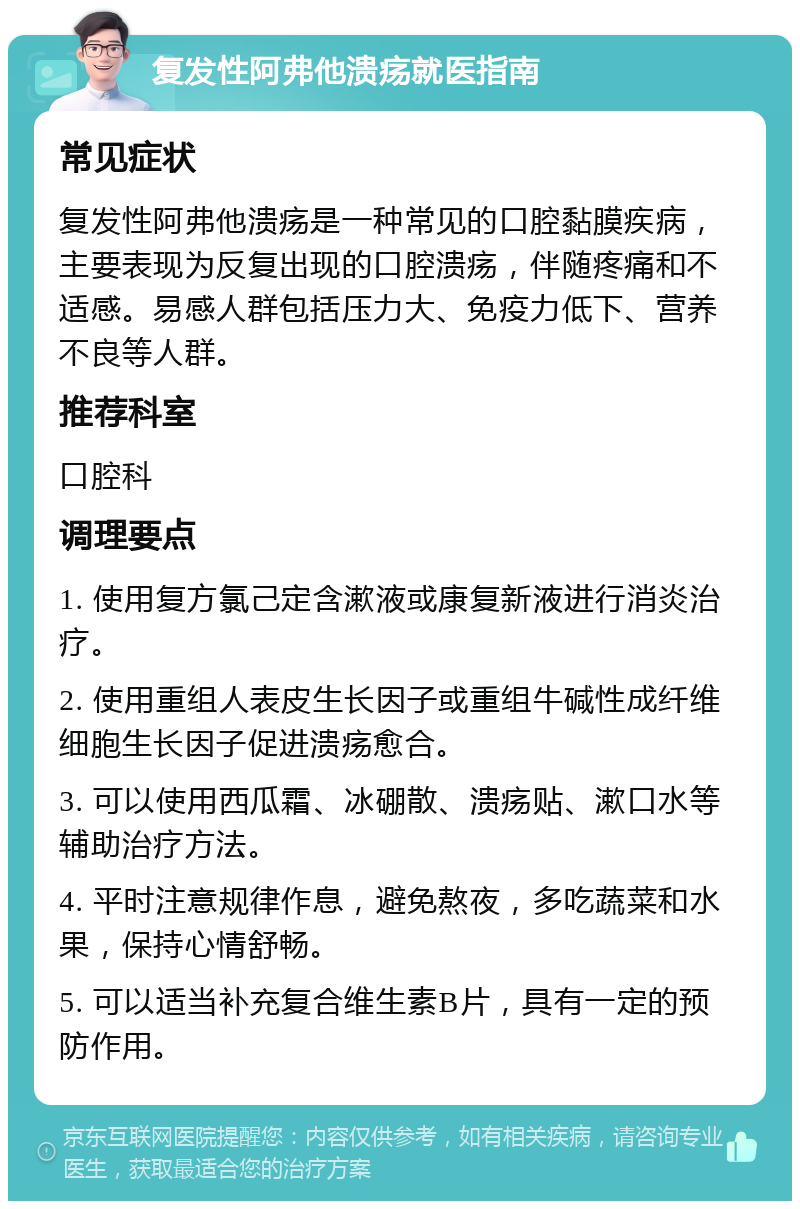 复发性阿弗他溃疡就医指南 常见症状 复发性阿弗他溃疡是一种常见的口腔黏膜疾病，主要表现为反复出现的口腔溃疡，伴随疼痛和不适感。易感人群包括压力大、免疫力低下、营养不良等人群。 推荐科室 口腔科 调理要点 1. 使用复方氯己定含漱液或康复新液进行消炎治疗。 2. 使用重组人表皮生长因子或重组牛碱性成纤维细胞生长因子促进溃疡愈合。 3. 可以使用西瓜霜、冰硼散、溃疡贴、漱口水等辅助治疗方法。 4. 平时注意规律作息，避免熬夜，多吃蔬菜和水果，保持心情舒畅。 5. 可以适当补充复合维生素B片，具有一定的预防作用。