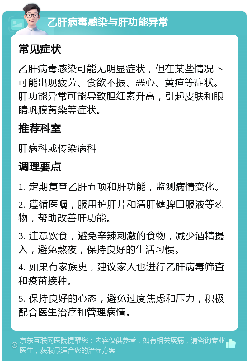 乙肝病毒感染与肝功能异常 常见症状 乙肝病毒感染可能无明显症状，但在某些情况下可能出现疲劳、食欲不振、恶心、黄疸等症状。肝功能异常可能导致胆红素升高，引起皮肤和眼睛巩膜黄染等症状。 推荐科室 肝病科或传染病科 调理要点 1. 定期复查乙肝五项和肝功能，监测病情变化。 2. 遵循医嘱，服用护肝片和清肝健脾口服液等药物，帮助改善肝功能。 3. 注意饮食，避免辛辣刺激的食物，减少酒精摄入，避免熬夜，保持良好的生活习惯。 4. 如果有家族史，建议家人也进行乙肝病毒筛查和疫苗接种。 5. 保持良好的心态，避免过度焦虑和压力，积极配合医生治疗和管理病情。