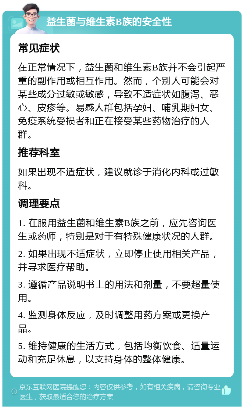 益生菌与维生素B族的安全性 常见症状 在正常情况下，益生菌和维生素B族并不会引起严重的副作用或相互作用。然而，个别人可能会对某些成分过敏或敏感，导致不适症状如腹泻、恶心、皮疹等。易感人群包括孕妇、哺乳期妇女、免疫系统受损者和正在接受某些药物治疗的人群。 推荐科室 如果出现不适症状，建议就诊于消化内科或过敏科。 调理要点 1. 在服用益生菌和维生素B族之前，应先咨询医生或药师，特别是对于有特殊健康状况的人群。 2. 如果出现不适症状，立即停止使用相关产品，并寻求医疗帮助。 3. 遵循产品说明书上的用法和剂量，不要超量使用。 4. 监测身体反应，及时调整用药方案或更换产品。 5. 维持健康的生活方式，包括均衡饮食、适量运动和充足休息，以支持身体的整体健康。