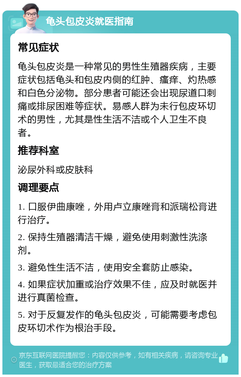 龟头包皮炎就医指南 常见症状 龟头包皮炎是一种常见的男性生殖器疾病，主要症状包括龟头和包皮内侧的红肿、瘙痒、灼热感和白色分泌物。部分患者可能还会出现尿道口刺痛或排尿困难等症状。易感人群为未行包皮环切术的男性，尤其是性生活不洁或个人卫生不良者。 推荐科室 泌尿外科或皮肤科 调理要点 1. 口服伊曲康唑，外用卢立康唑膏和派瑞松膏进行治疗。 2. 保持生殖器清洁干燥，避免使用刺激性洗涤剂。 3. 避免性生活不洁，使用安全套防止感染。 4. 如果症状加重或治疗效果不佳，应及时就医并进行真菌检查。 5. 对于反复发作的龟头包皮炎，可能需要考虑包皮环切术作为根治手段。