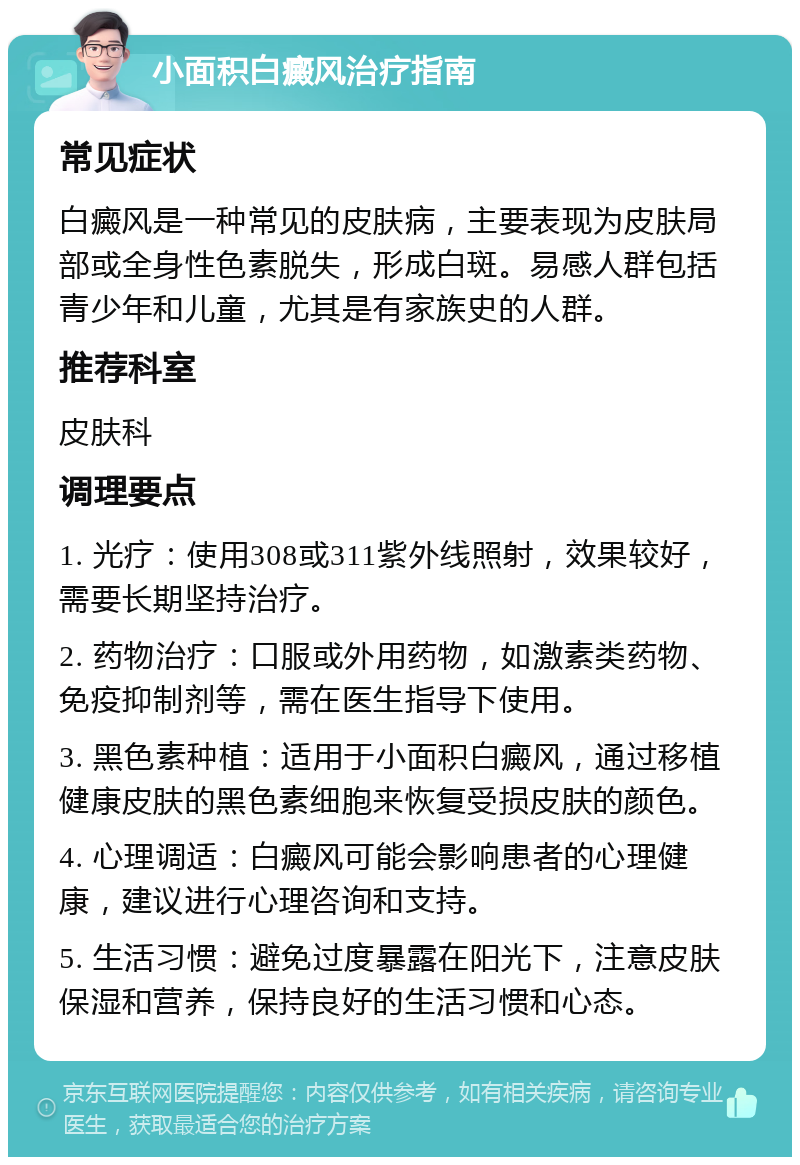 小面积白癜风治疗指南 常见症状 白癜风是一种常见的皮肤病，主要表现为皮肤局部或全身性色素脱失，形成白斑。易感人群包括青少年和儿童，尤其是有家族史的人群。 推荐科室 皮肤科 调理要点 1. 光疗：使用308或311紫外线照射，效果较好，需要长期坚持治疗。 2. 药物治疗：口服或外用药物，如激素类药物、免疫抑制剂等，需在医生指导下使用。 3. 黑色素种植：适用于小面积白癜风，通过移植健康皮肤的黑色素细胞来恢复受损皮肤的颜色。 4. 心理调适：白癜风可能会影响患者的心理健康，建议进行心理咨询和支持。 5. 生活习惯：避免过度暴露在阳光下，注意皮肤保湿和营养，保持良好的生活习惯和心态。