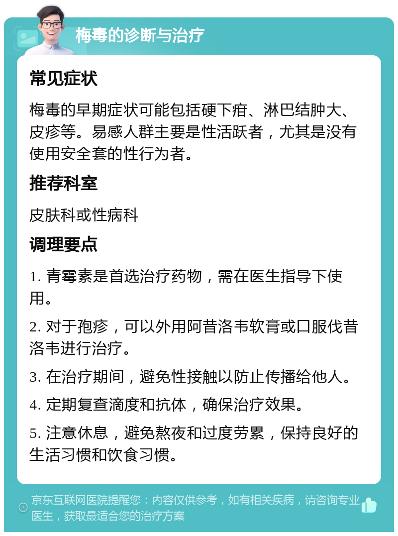 梅毒的诊断与治疗 常见症状 梅毒的早期症状可能包括硬下疳、淋巴结肿大、皮疹等。易感人群主要是性活跃者，尤其是没有使用安全套的性行为者。 推荐科室 皮肤科或性病科 调理要点 1. 青霉素是首选治疗药物，需在医生指导下使用。 2. 对于孢疹，可以外用阿昔洛韦软膏或口服伐昔洛韦进行治疗。 3. 在治疗期间，避免性接触以防止传播给他人。 4. 定期复查滴度和抗体，确保治疗效果。 5. 注意休息，避免熬夜和过度劳累，保持良好的生活习惯和饮食习惯。