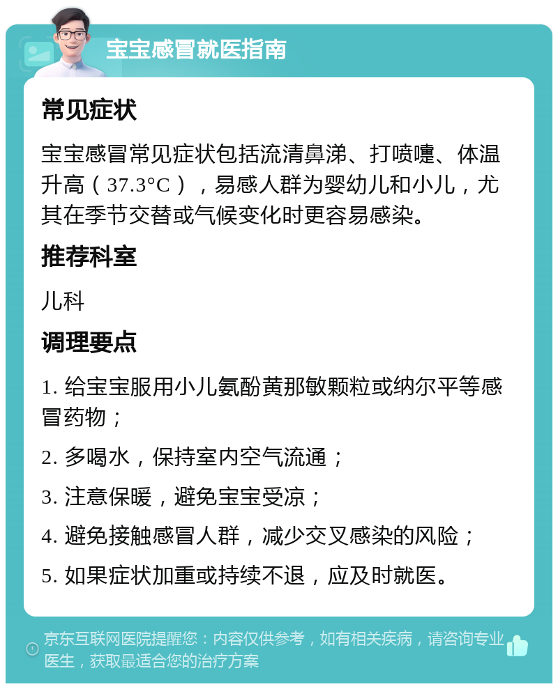 宝宝感冒就医指南 常见症状 宝宝感冒常见症状包括流清鼻涕、打喷嚏、体温升高（37.3°C），易感人群为婴幼儿和小儿，尤其在季节交替或气候变化时更容易感染。 推荐科室 儿科 调理要点 1. 给宝宝服用小儿氨酚黄那敏颗粒或纳尔平等感冒药物； 2. 多喝水，保持室内空气流通； 3. 注意保暖，避免宝宝受凉； 4. 避免接触感冒人群，减少交叉感染的风险； 5. 如果症状加重或持续不退，应及时就医。