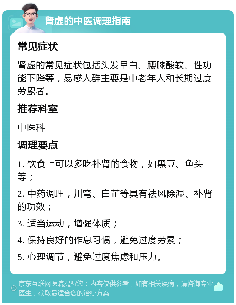 肾虚的中医调理指南 常见症状 肾虚的常见症状包括头发早白、腰膝酸软、性功能下降等，易感人群主要是中老年人和长期过度劳累者。 推荐科室 中医科 调理要点 1. 饮食上可以多吃补肾的食物，如黑豆、鱼头等； 2. 中药调理，川穹、白芷等具有祛风除湿、补肾的功效； 3. 适当运动，增强体质； 4. 保持良好的作息习惯，避免过度劳累； 5. 心理调节，避免过度焦虑和压力。