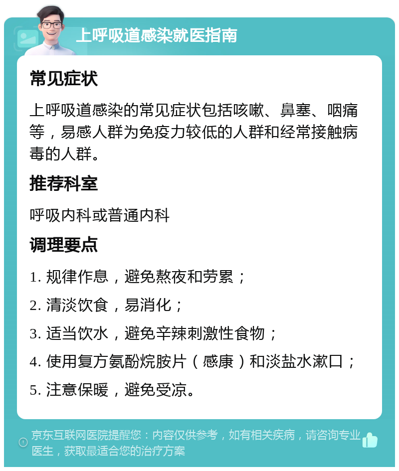 上呼吸道感染就医指南 常见症状 上呼吸道感染的常见症状包括咳嗽、鼻塞、咽痛等，易感人群为免疫力较低的人群和经常接触病毒的人群。 推荐科室 呼吸内科或普通内科 调理要点 1. 规律作息，避免熬夜和劳累； 2. 清淡饮食，易消化； 3. 适当饮水，避免辛辣刺激性食物； 4. 使用复方氨酚烷胺片（感康）和淡盐水漱口； 5. 注意保暖，避免受凉。