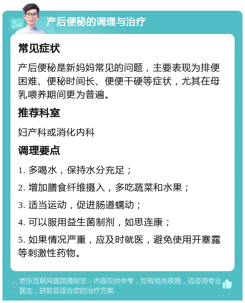 产后便秘的调理与治疗 常见症状 产后便秘是新妈妈常见的问题，主要表现为排便困难、便秘时间长、便便干硬等症状，尤其在母乳喂养期间更为普遍。 推荐科室 妇产科或消化内科 调理要点 1. 多喝水，保持水分充足； 2. 增加膳食纤维摄入，多吃蔬菜和水果； 3. 适当运动，促进肠道蠕动； 4. 可以服用益生菌制剂，如思连康； 5. 如果情况严重，应及时就医，避免使用开塞露等刺激性药物。