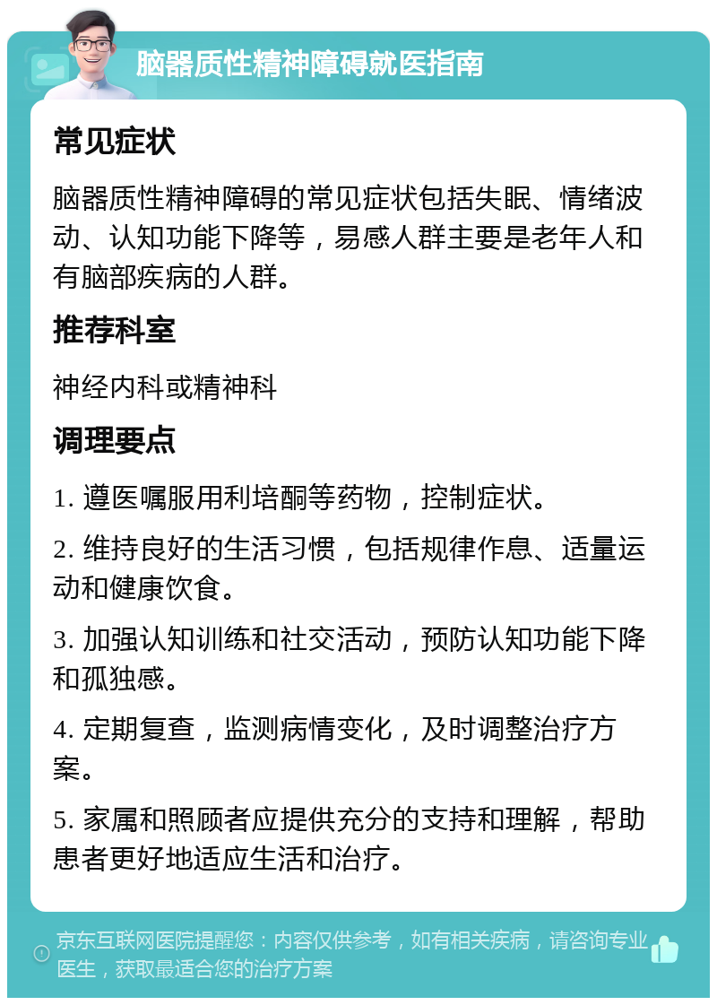 脑器质性精神障碍就医指南 常见症状 脑器质性精神障碍的常见症状包括失眠、情绪波动、认知功能下降等，易感人群主要是老年人和有脑部疾病的人群。 推荐科室 神经内科或精神科 调理要点 1. 遵医嘱服用利培酮等药物，控制症状。 2. 维持良好的生活习惯，包括规律作息、适量运动和健康饮食。 3. 加强认知训练和社交活动，预防认知功能下降和孤独感。 4. 定期复查，监测病情变化，及时调整治疗方案。 5. 家属和照顾者应提供充分的支持和理解，帮助患者更好地适应生活和治疗。