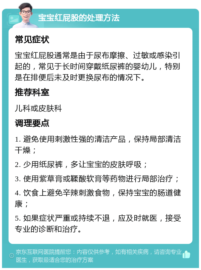 宝宝红屁股的处理方法 常见症状 宝宝红屁股通常是由于尿布摩擦、过敏或感染引起的，常见于长时间穿戴纸尿裤的婴幼儿，特别是在排便后未及时更换尿布的情况下。 推荐科室 儿科或皮肤科 调理要点 1. 避免使用刺激性强的清洁产品，保持局部清洁干燥； 2. 少用纸尿裤，多让宝宝的皮肤呼吸； 3. 使用紫草膏或鞣酸软膏等药物进行局部治疗； 4. 饮食上避免辛辣刺激食物，保持宝宝的肠道健康； 5. 如果症状严重或持续不退，应及时就医，接受专业的诊断和治疗。