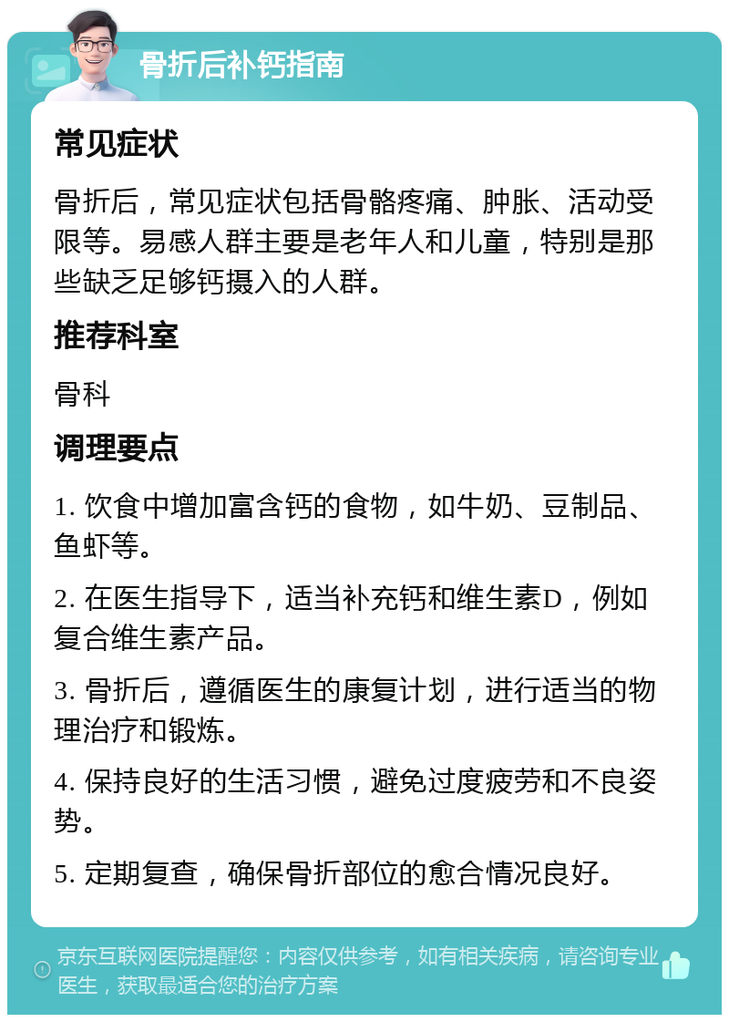 骨折后补钙指南 常见症状 骨折后，常见症状包括骨骼疼痛、肿胀、活动受限等。易感人群主要是老年人和儿童，特别是那些缺乏足够钙摄入的人群。 推荐科室 骨科 调理要点 1. 饮食中增加富含钙的食物，如牛奶、豆制品、鱼虾等。 2. 在医生指导下，适当补充钙和维生素D，例如复合维生素产品。 3. 骨折后，遵循医生的康复计划，进行适当的物理治疗和锻炼。 4. 保持良好的生活习惯，避免过度疲劳和不良姿势。 5. 定期复查，确保骨折部位的愈合情况良好。