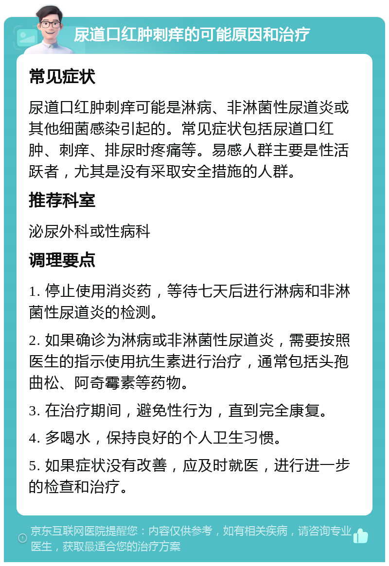 尿道口红肿刺痒的可能原因和治疗 常见症状 尿道口红肿刺痒可能是淋病、非淋菌性尿道炎或其他细菌感染引起的。常见症状包括尿道口红肿、刺痒、排尿时疼痛等。易感人群主要是性活跃者，尤其是没有采取安全措施的人群。 推荐科室 泌尿外科或性病科 调理要点 1. 停止使用消炎药，等待七天后进行淋病和非淋菌性尿道炎的检测。 2. 如果确诊为淋病或非淋菌性尿道炎，需要按照医生的指示使用抗生素进行治疗，通常包括头孢曲松、阿奇霉素等药物。 3. 在治疗期间，避免性行为，直到完全康复。 4. 多喝水，保持良好的个人卫生习惯。 5. 如果症状没有改善，应及时就医，进行进一步的检查和治疗。