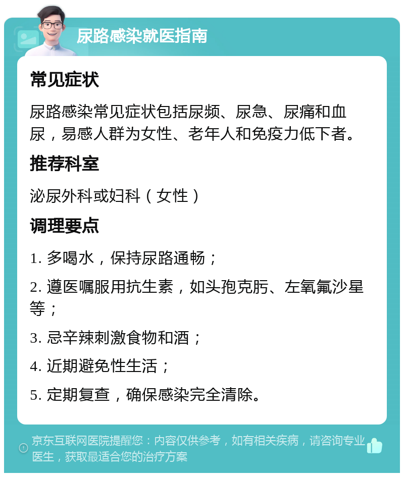 尿路感染就医指南 常见症状 尿路感染常见症状包括尿频、尿急、尿痛和血尿，易感人群为女性、老年人和免疫力低下者。 推荐科室 泌尿外科或妇科（女性） 调理要点 1. 多喝水，保持尿路通畅； 2. 遵医嘱服用抗生素，如头孢克肟、左氧氟沙星等； 3. 忌辛辣刺激食物和酒； 4. 近期避免性生活； 5. 定期复查，确保感染完全清除。