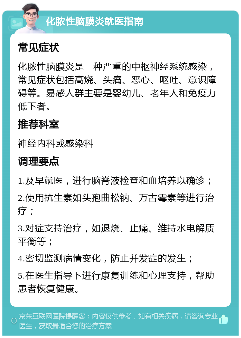 化脓性脑膜炎就医指南 常见症状 化脓性脑膜炎是一种严重的中枢神经系统感染，常见症状包括高烧、头痛、恶心、呕吐、意识障碍等。易感人群主要是婴幼儿、老年人和免疫力低下者。 推荐科室 神经内科或感染科 调理要点 1.及早就医，进行脑脊液检查和血培养以确诊； 2.使用抗生素如头孢曲松钠、万古霉素等进行治疗； 3.对症支持治疗，如退烧、止痛、维持水电解质平衡等； 4.密切监测病情变化，防止并发症的发生； 5.在医生指导下进行康复训练和心理支持，帮助患者恢复健康。