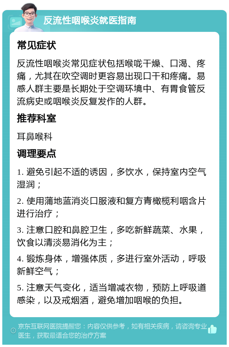 反流性咽喉炎就医指南 常见症状 反流性咽喉炎常见症状包括喉咙干燥、口渴、疼痛，尤其在吹空调时更容易出现口干和疼痛。易感人群主要是长期处于空调环境中、有胃食管反流病史或咽喉炎反复发作的人群。 推荐科室 耳鼻喉科 调理要点 1. 避免引起不适的诱因，多饮水，保持室内空气湿润； 2. 使用蒲地蓝消炎口服液和复方青橄榄利咽含片进行治疗； 3. 注意口腔和鼻腔卫生，多吃新鲜蔬菜、水果，饮食以清淡易消化为主； 4. 锻炼身体，增强体质，多进行室外活动，呼吸新鲜空气； 5. 注意天气变化，适当增减衣物，预防上呼吸道感染，以及戒烟酒，避免增加咽喉的负担。