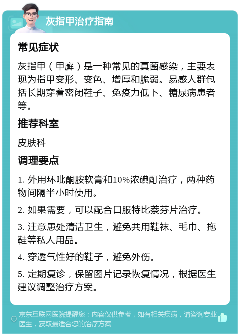 灰指甲治疗指南 常见症状 灰指甲（甲廯）是一种常见的真菌感染，主要表现为指甲变形、变色、增厚和脆弱。易感人群包括长期穿着密闭鞋子、免疫力低下、糖尿病患者等。 推荐科室 皮肤科 调理要点 1. 外用环吡酮胺软膏和10%浓碘酊治疗，两种药物间隔半小时使用。 2. 如果需要，可以配合口服特比萘芬片治疗。 3. 注意患处清洁卫生，避免共用鞋袜、毛巾、拖鞋等私人用品。 4. 穿透气性好的鞋子，避免外伤。 5. 定期复诊，保留图片记录恢复情况，根据医生建议调整治疗方案。