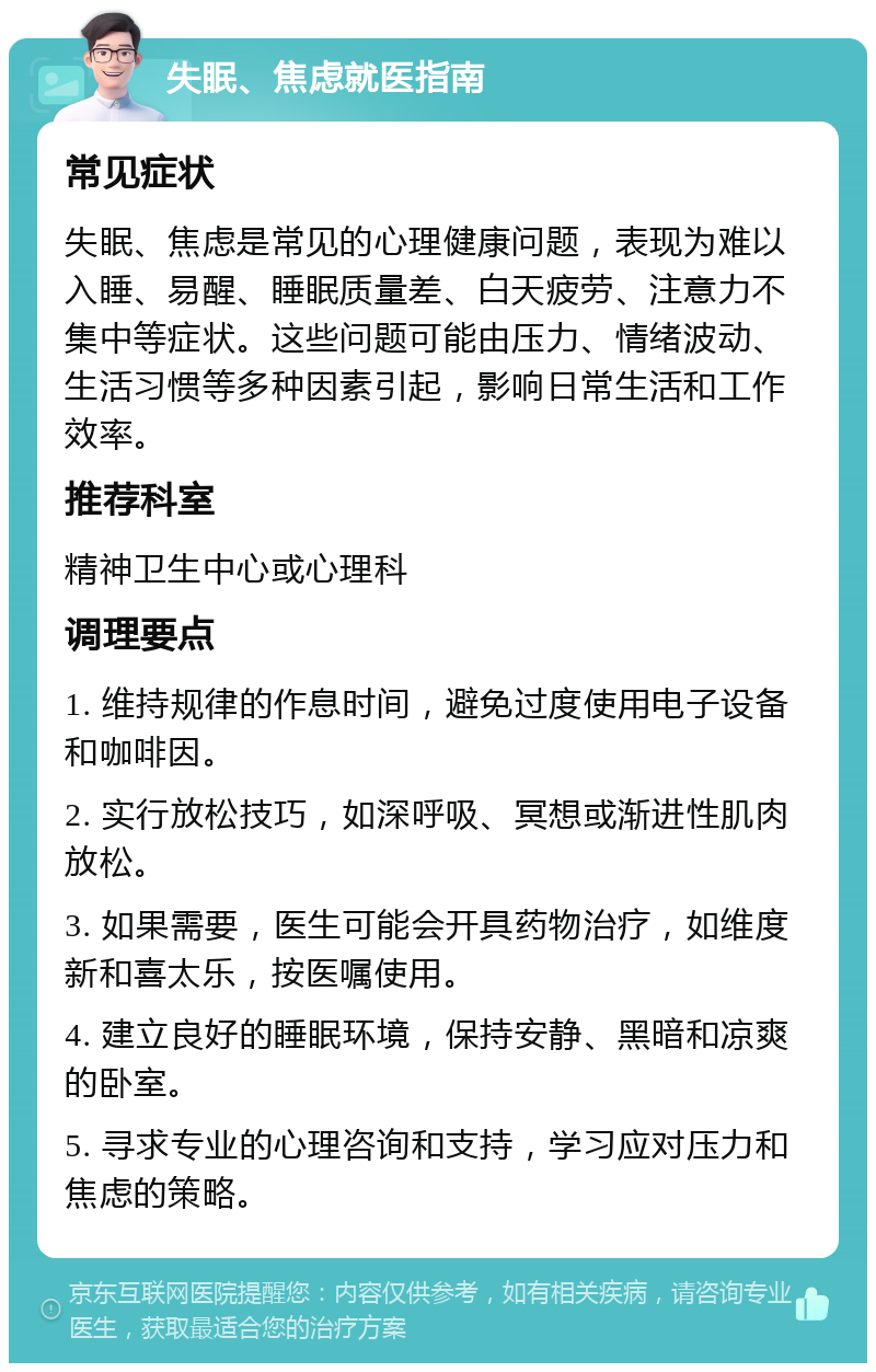 失眠、焦虑就医指南 常见症状 失眠、焦虑是常见的心理健康问题，表现为难以入睡、易醒、睡眠质量差、白天疲劳、注意力不集中等症状。这些问题可能由压力、情绪波动、生活习惯等多种因素引起，影响日常生活和工作效率。 推荐科室 精神卫生中心或心理科 调理要点 1. 维持规律的作息时间，避免过度使用电子设备和咖啡因。 2. 实行放松技巧，如深呼吸、冥想或渐进性肌肉放松。 3. 如果需要，医生可能会开具药物治疗，如维度新和喜太乐，按医嘱使用。 4. 建立良好的睡眠环境，保持安静、黑暗和凉爽的卧室。 5. 寻求专业的心理咨询和支持，学习应对压力和焦虑的策略。