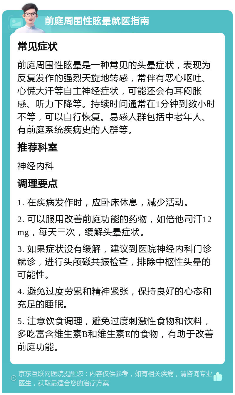 前庭周围性眩晕就医指南 常见症状 前庭周围性眩晕是一种常见的头晕症状，表现为反复发作的强烈天旋地转感，常伴有恶心呕吐、心慌大汗等自主神经症状，可能还会有耳闷胀感、听力下降等。持续时间通常在1分钟到数小时不等，可以自行恢复。易感人群包括中老年人、有前庭系统疾病史的人群等。 推荐科室 神经内科 调理要点 1. 在疾病发作时，应卧床休息，减少活动。 2. 可以服用改善前庭功能的药物，如倍他司汀12mg，每天三次，缓解头晕症状。 3. 如果症状没有缓解，建议到医院神经内科门诊就诊，进行头颅磁共振检查，排除中枢性头晕的可能性。 4. 避免过度劳累和精神紧张，保持良好的心态和充足的睡眠。 5. 注意饮食调理，避免过度刺激性食物和饮料，多吃富含维生素B和维生素E的食物，有助于改善前庭功能。