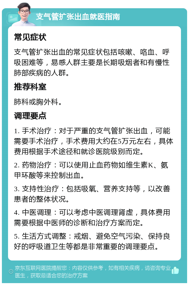 支气管扩张出血就医指南 常见症状 支气管扩张出血的常见症状包括咳嗽、咯血、呼吸困难等，易感人群主要是长期吸烟者和有慢性肺部疾病的人群。 推荐科室 肺科或胸外科。 调理要点 1. 手术治疗：对于严重的支气管扩张出血，可能需要手术治疗，手术费用大约在5万元左右，具体费用根据手术途径和就诊医院级别而定。 2. 药物治疗：可以使用止血药物如维生素K、氨甲环酸等来控制出血。 3. 支持性治疗：包括吸氧、营养支持等，以改善患者的整体状况。 4. 中医调理：可以考虑中医调理肾虚，具体费用需要根据中医师的诊断和治疗方案而定。 5. 生活方式调整：戒烟、避免空气污染、保持良好的呼吸道卫生等都是非常重要的调理要点。