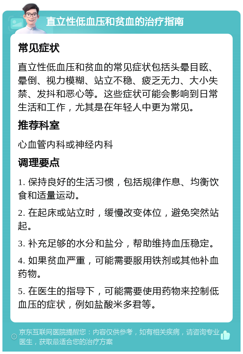 直立性低血压和贫血的治疗指南 常见症状 直立性低血压和贫血的常见症状包括头晕目眩、晕倒、视力模糊、站立不稳、疲乏无力、大小失禁、发抖和恶心等。这些症状可能会影响到日常生活和工作，尤其是在年轻人中更为常见。 推荐科室 心血管内科或神经内科 调理要点 1. 保持良好的生活习惯，包括规律作息、均衡饮食和适量运动。 2. 在起床或站立时，缓慢改变体位，避免突然站起。 3. 补充足够的水分和盐分，帮助维持血压稳定。 4. 如果贫血严重，可能需要服用铁剂或其他补血药物。 5. 在医生的指导下，可能需要使用药物来控制低血压的症状，例如盐酸米多君等。