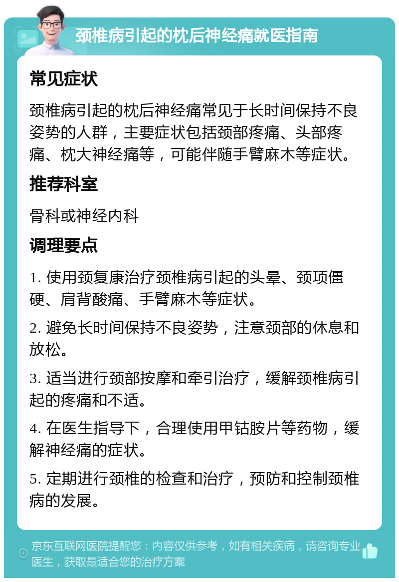 颈椎病引起的枕后神经痛就医指南 常见症状 颈椎病引起的枕后神经痛常见于长时间保持不良姿势的人群，主要症状包括颈部疼痛、头部疼痛、枕大神经痛等，可能伴随手臂麻木等症状。 推荐科室 骨科或神经内科 调理要点 1. 使用颈复康治疗颈椎病引起的头晕、颈项僵硬、肩背酸痛、手臂麻木等症状。 2. 避免长时间保持不良姿势，注意颈部的休息和放松。 3. 适当进行颈部按摩和牵引治疗，缓解颈椎病引起的疼痛和不适。 4. 在医生指导下，合理使用甲钴胺片等药物，缓解神经痛的症状。 5. 定期进行颈椎的检查和治疗，预防和控制颈椎病的发展。