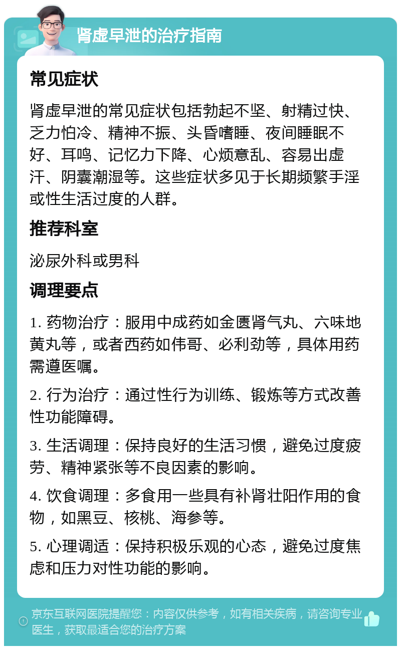 肾虚早泄的治疗指南 常见症状 肾虚早泄的常见症状包括勃起不坚、射精过快、乏力怕冷、精神不振、头昏嗜睡、夜间睡眠不好、耳鸣、记忆力下降、心烦意乱、容易出虚汗、阴囊潮湿等。这些症状多见于长期频繁手淫或性生活过度的人群。 推荐科室 泌尿外科或男科 调理要点 1. 药物治疗：服用中成药如金匮肾气丸、六味地黄丸等，或者西药如伟哥、必利劲等，具体用药需遵医嘱。 2. 行为治疗：通过性行为训练、锻炼等方式改善性功能障碍。 3. 生活调理：保持良好的生活习惯，避免过度疲劳、精神紧张等不良因素的影响。 4. 饮食调理：多食用一些具有补肾壮阳作用的食物，如黑豆、核桃、海参等。 5. 心理调适：保持积极乐观的心态，避免过度焦虑和压力对性功能的影响。