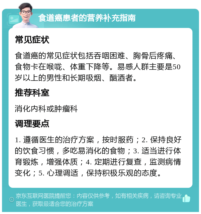 食道癌患者的营养补充指南 常见症状 食道癌的常见症状包括吞咽困难、胸骨后疼痛、食物卡在喉咙、体重下降等。易感人群主要是50岁以上的男性和长期吸烟、酗酒者。 推荐科室 消化内科或肿瘤科 调理要点 1. 遵循医生的治疗方案，按时服药；2. 保持良好的饮食习惯，多吃易消化的食物；3. 适当进行体育锻炼，增强体质；4. 定期进行复查，监测病情变化；5. 心理调适，保持积极乐观的态度。