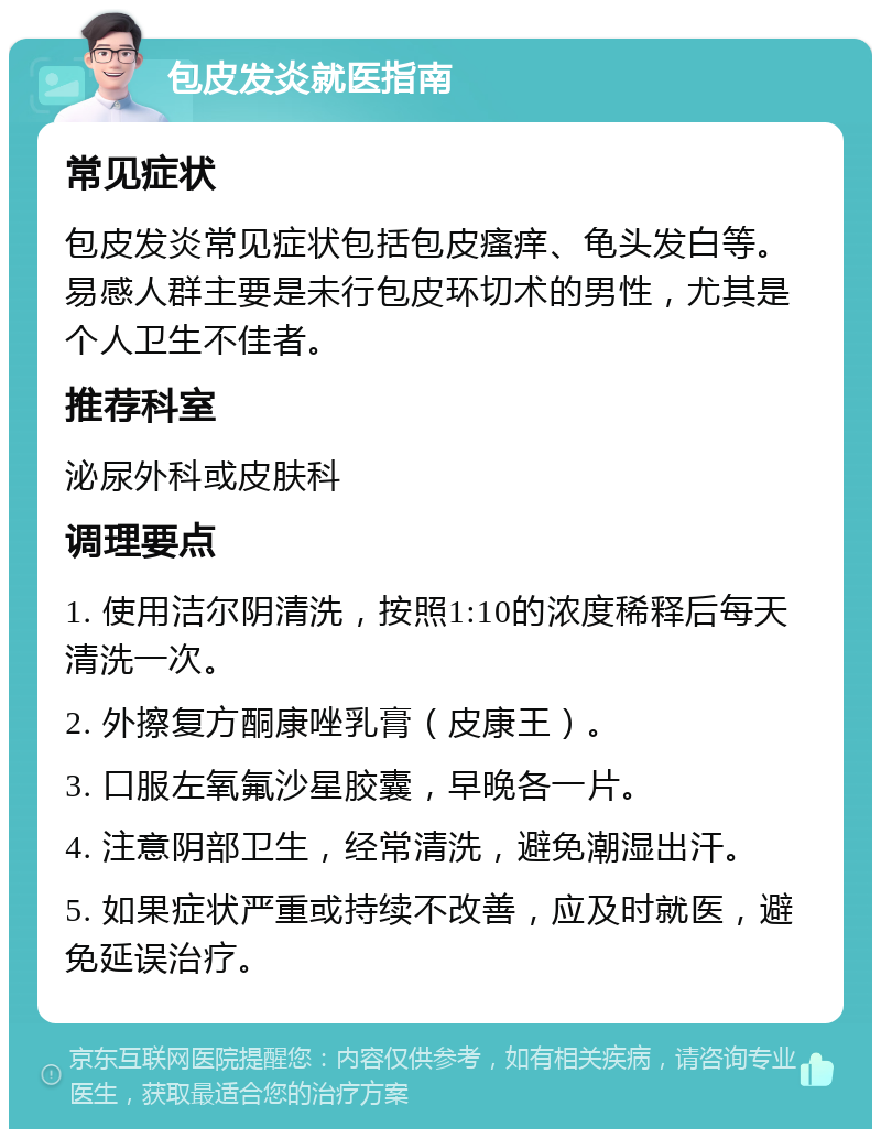 包皮发炎就医指南 常见症状 包皮发炎常见症状包括包皮瘙痒、龟头发白等。易感人群主要是未行包皮环切术的男性，尤其是个人卫生不佳者。 推荐科室 泌尿外科或皮肤科 调理要点 1. 使用洁尔阴清洗，按照1:10的浓度稀释后每天清洗一次。 2. 外擦复方酮康唑乳膏（皮康王）。 3. 口服左氧氟沙星胶囊，早晚各一片。 4. 注意阴部卫生，经常清洗，避免潮湿出汗。 5. 如果症状严重或持续不改善，应及时就医，避免延误治疗。