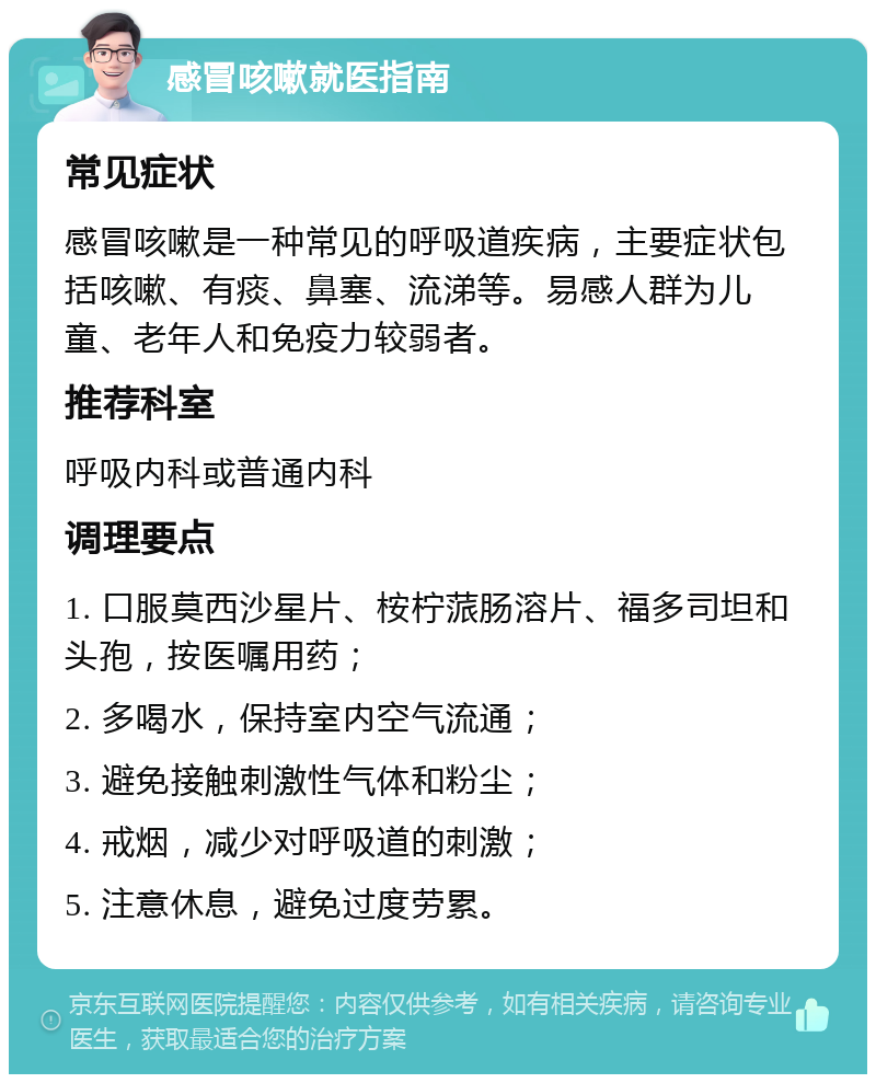 感冒咳嗽就医指南 常见症状 感冒咳嗽是一种常见的呼吸道疾病，主要症状包括咳嗽、有痰、鼻塞、流涕等。易感人群为儿童、老年人和免疫力较弱者。 推荐科室 呼吸内科或普通内科 调理要点 1. 口服莫西沙星片、桉柠蒎肠溶片、福多司坦和头孢，按医嘱用药； 2. 多喝水，保持室内空气流通； 3. 避免接触刺激性气体和粉尘； 4. 戒烟，减少对呼吸道的刺激； 5. 注意休息，避免过度劳累。