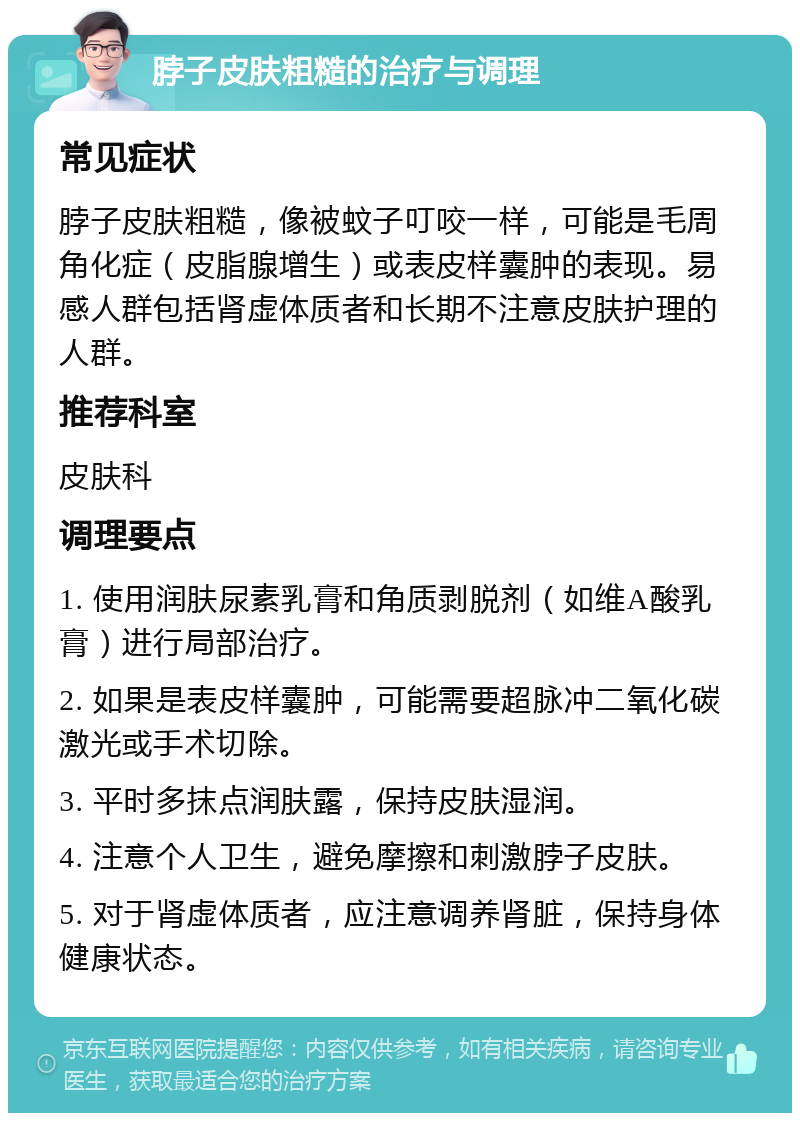 脖子皮肤粗糙的治疗与调理 常见症状 脖子皮肤粗糙，像被蚊子叮咬一样，可能是毛周角化症（皮脂腺增生）或表皮样囊肿的表现。易感人群包括肾虚体质者和长期不注意皮肤护理的人群。 推荐科室 皮肤科 调理要点 1. 使用润肤尿素乳膏和角质剥脱剂（如维A酸乳膏）进行局部治疗。 2. 如果是表皮样囊肿，可能需要超脉冲二氧化碳激光或手术切除。 3. 平时多抹点润肤露，保持皮肤湿润。 4. 注意个人卫生，避免摩擦和刺激脖子皮肤。 5. 对于肾虚体质者，应注意调养肾脏，保持身体健康状态。