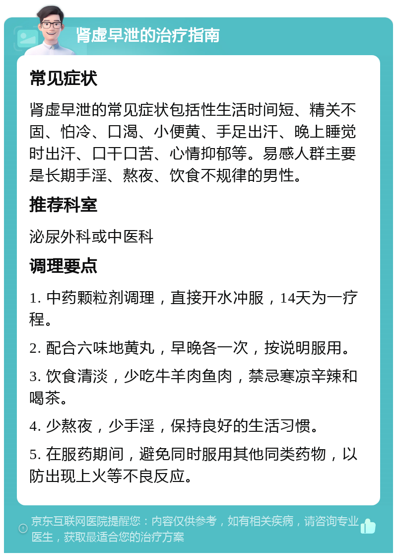 肾虚早泄的治疗指南 常见症状 肾虚早泄的常见症状包括性生活时间短、精关不固、怕冷、口渴、小便黄、手足出汗、晚上睡觉时出汗、口干口苦、心情抑郁等。易感人群主要是长期手淫、熬夜、饮食不规律的男性。 推荐科室 泌尿外科或中医科 调理要点 1. 中药颗粒剂调理，直接开水冲服，14天为一疗程。 2. 配合六味地黄丸，早晚各一次，按说明服用。 3. 饮食清淡，少吃牛羊肉鱼肉，禁忌寒凉辛辣和喝茶。 4. 少熬夜，少手淫，保持良好的生活习惯。 5. 在服药期间，避免同时服用其他同类药物，以防出现上火等不良反应。