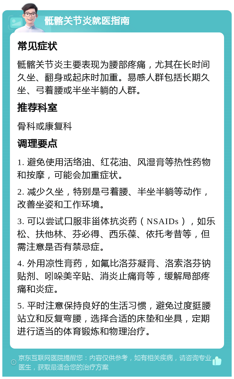 骶髂关节炎就医指南 常见症状 骶髂关节炎主要表现为腰部疼痛，尤其在长时间久坐、翻身或起床时加重。易感人群包括长期久坐、弓着腰或半坐半躺的人群。 推荐科室 骨科或康复科 调理要点 1. 避免使用活络油、红花油、风湿膏等热性药物和按摩，可能会加重症状。 2. 减少久坐，特别是弓着腰、半坐半躺等动作，改善坐姿和工作环境。 3. 可以尝试口服非甾体抗炎药（NSAIDs），如乐松、扶他林、芬必得、西乐葆、依托考昔等，但需注意是否有禁忌症。 4. 外用凉性膏药，如氟比洛芬凝膏、洛索洛芬钠贴剂、吲哚美辛贴、消炎止痛膏等，缓解局部疼痛和炎症。 5. 平时注意保持良好的生活习惯，避免过度挺腰站立和反复弯腰，选择合适的床垫和坐具，定期进行适当的体育锻炼和物理治疗。