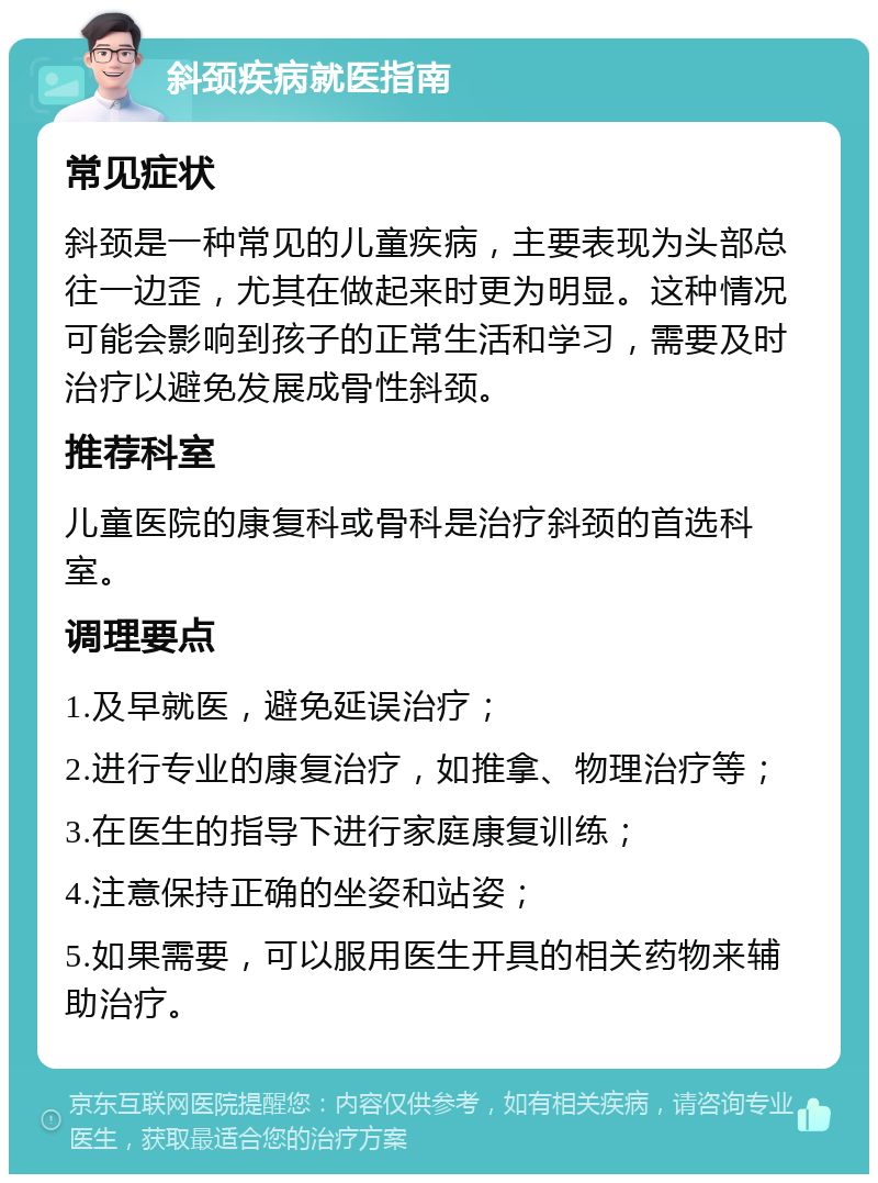 斜颈疾病就医指南 常见症状 斜颈是一种常见的儿童疾病，主要表现为头部总往一边歪，尤其在做起来时更为明显。这种情况可能会影响到孩子的正常生活和学习，需要及时治疗以避免发展成骨性斜颈。 推荐科室 儿童医院的康复科或骨科是治疗斜颈的首选科室。 调理要点 1.及早就医，避免延误治疗； 2.进行专业的康复治疗，如推拿、物理治疗等； 3.在医生的指导下进行家庭康复训练； 4.注意保持正确的坐姿和站姿； 5.如果需要，可以服用医生开具的相关药物来辅助治疗。