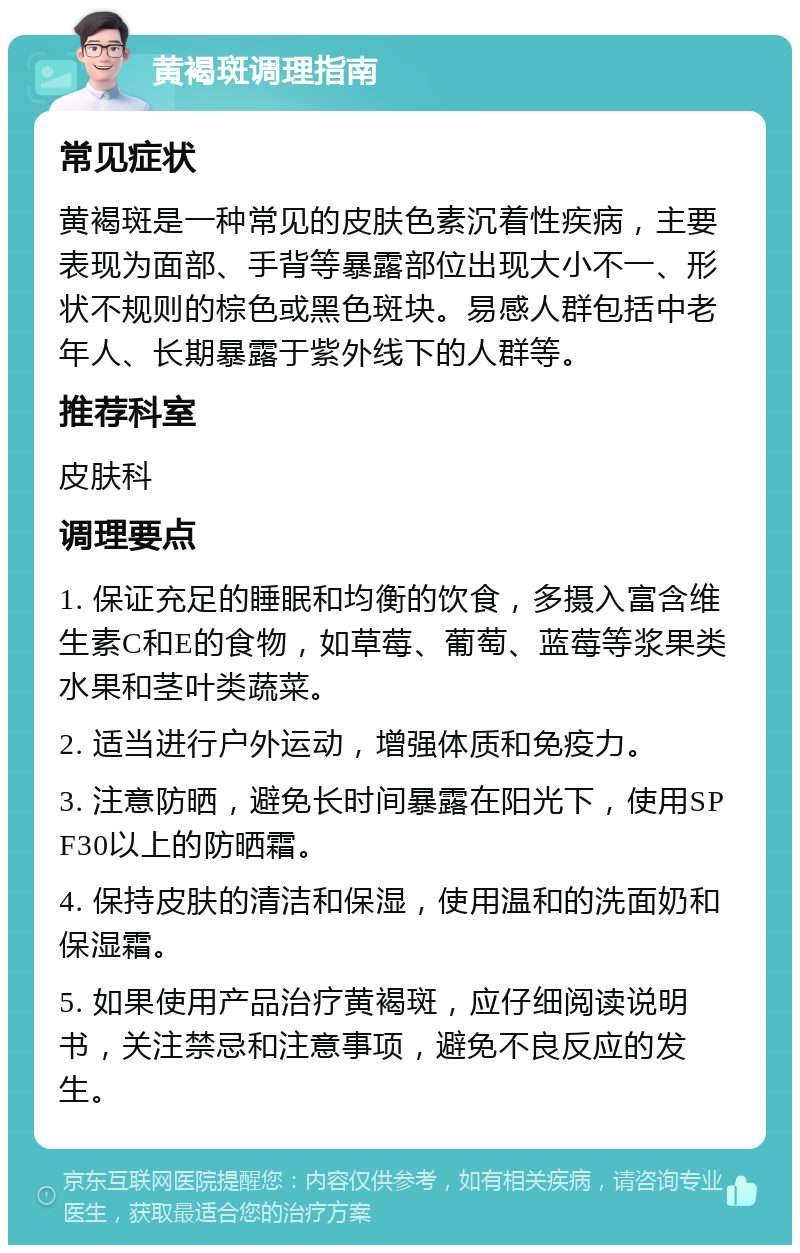 黄褐斑调理指南 常见症状 黄褐斑是一种常见的皮肤色素沉着性疾病，主要表现为面部、手背等暴露部位出现大小不一、形状不规则的棕色或黑色斑块。易感人群包括中老年人、长期暴露于紫外线下的人群等。 推荐科室 皮肤科 调理要点 1. 保证充足的睡眠和均衡的饮食，多摄入富含维生素C和E的食物，如草莓、葡萄、蓝莓等浆果类水果和茎叶类蔬菜。 2. 适当进行户外运动，增强体质和免疫力。 3. 注意防晒，避免长时间暴露在阳光下，使用SPF30以上的防晒霜。 4. 保持皮肤的清洁和保湿，使用温和的洗面奶和保湿霜。 5. 如果使用产品治疗黄褐斑，应仔细阅读说明书，关注禁忌和注意事项，避免不良反应的发生。