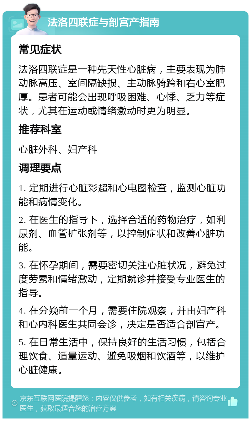 法洛四联症与剖宫产指南 常见症状 法洛四联症是一种先天性心脏病，主要表现为肺动脉高压、室间隔缺损、主动脉骑跨和右心室肥厚。患者可能会出现呼吸困难、心悸、乏力等症状，尤其在运动或情绪激动时更为明显。 推荐科室 心脏外科、妇产科 调理要点 1. 定期进行心脏彩超和心电图检查，监测心脏功能和病情变化。 2. 在医生的指导下，选择合适的药物治疗，如利尿剂、血管扩张剂等，以控制症状和改善心脏功能。 3. 在怀孕期间，需要密切关注心脏状况，避免过度劳累和情绪激动，定期就诊并接受专业医生的指导。 4. 在分娩前一个月，需要住院观察，并由妇产科和心内科医生共同会诊，决定是否适合剖宫产。 5. 在日常生活中，保持良好的生活习惯，包括合理饮食、适量运动、避免吸烟和饮酒等，以维护心脏健康。