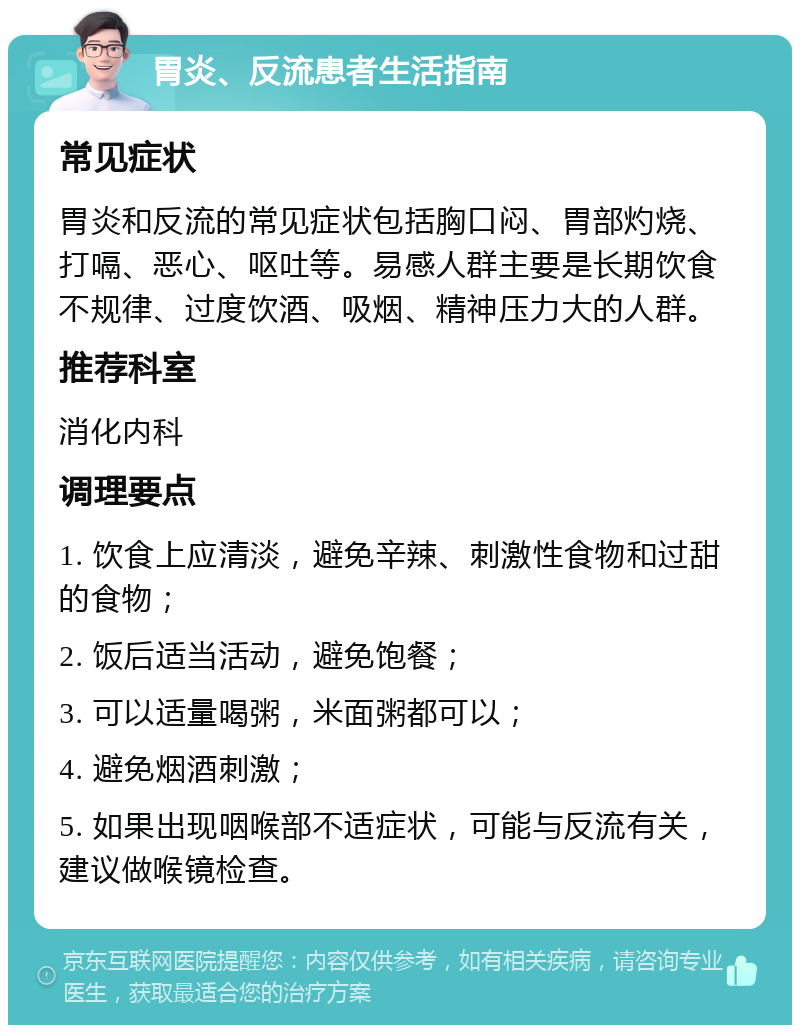 胃炎、反流患者生活指南 常见症状 胃炎和反流的常见症状包括胸口闷、胃部灼烧、打嗝、恶心、呕吐等。易感人群主要是长期饮食不规律、过度饮酒、吸烟、精神压力大的人群。 推荐科室 消化内科 调理要点 1. 饮食上应清淡，避免辛辣、刺激性食物和过甜的食物； 2. 饭后适当活动，避免饱餐； 3. 可以适量喝粥，米面粥都可以； 4. 避免烟酒刺激； 5. 如果出现咽喉部不适症状，可能与反流有关，建议做喉镜检查。