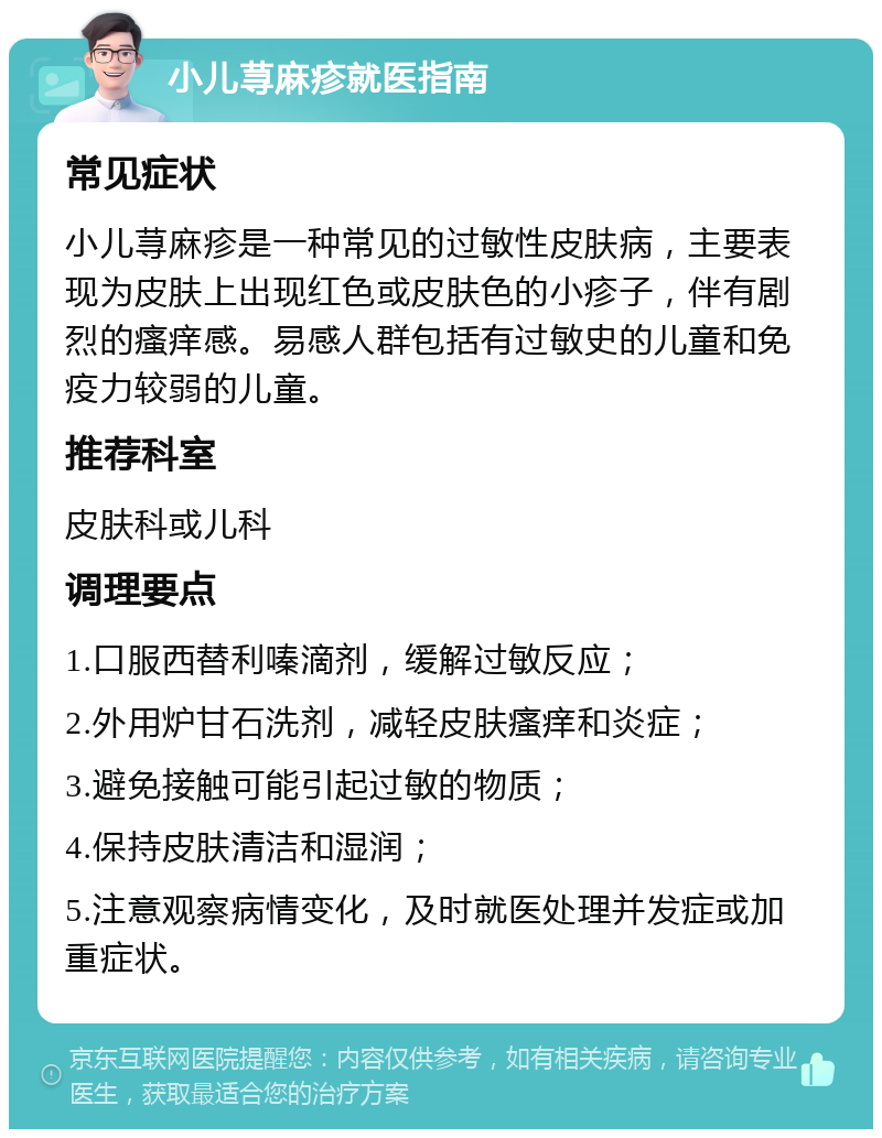 小儿荨麻疹就医指南 常见症状 小儿荨麻疹是一种常见的过敏性皮肤病，主要表现为皮肤上出现红色或皮肤色的小疹子，伴有剧烈的瘙痒感。易感人群包括有过敏史的儿童和免疫力较弱的儿童。 推荐科室 皮肤科或儿科 调理要点 1.口服西替利嗪滴剂，缓解过敏反应； 2.外用炉甘石洗剂，减轻皮肤瘙痒和炎症； 3.避免接触可能引起过敏的物质； 4.保持皮肤清洁和湿润； 5.注意观察病情变化，及时就医处理并发症或加重症状。